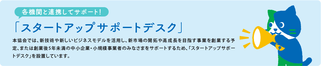 各機関と連携してサポート スタートアップサポートデスク 本協会では新技術や新しいビジネスモデルを活用し、新市場の開拓や高成長を目指す事業を創業する予定、または創業後5年未満の中小企業小規模事業者のみなさまをサポートするため、スタートアップサポートデスクを設置しています。