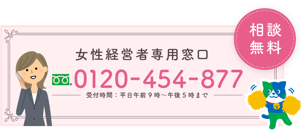 女性経営者専用窓口 ご相談は無料です。 フリーダイヤル ゼロイチニーゼロヨンゴーヨンハチナナナナ 受付時間平日午前9時から午後5時まで