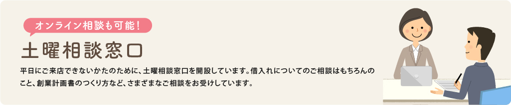 オンライン相談も可能 土曜相談窓口　平日にご来店できないかたのために、土曜相談窓口を開設しています。借入れについてのご相談はもちろんのこと、さまざまなご相談をお受けしています。