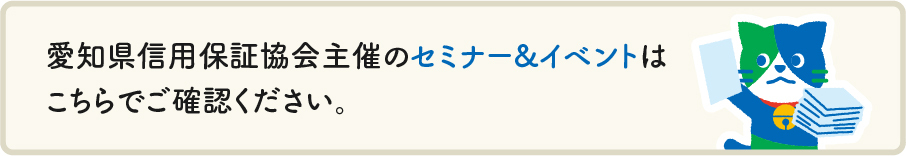 愛知県信用保証協会主催のセミナー&イベントは こちら（愛知県信用保証協会主催セミナー&イベントの詳細ページへリンク） でご確認ください。